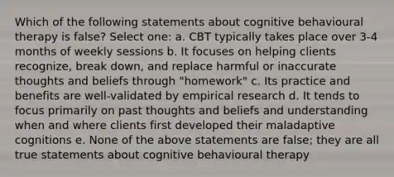 Which of the following statements about cognitive behavioural therapy is false? Select one: a. CBT typically takes place over 3-4 months of weekly sessions b. It focuses on helping clients recognize, break down, and replace harmful or inaccurate thoughts and beliefs through "homework" c. Its practice and benefits are well-validated by empirical research d. It tends to focus primarily on past thoughts and beliefs and understanding when and where clients first developed their maladaptive cognitions e. None of the above statements are false; they are all true statements about cognitive behavioural therapy