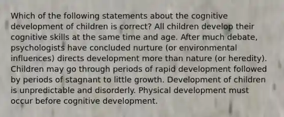 Which of the following statements about the cognitive development of children is correct? All children develop their cognitive skills at the same time and age. After much debate, psychologists have concluded nurture (or environmental influences) directs development more than nature (or heredity). Children may go through periods of rapid development followed by periods of stagnant to little growth. Development of children is unpredictable and disorderly. Physical development must occur before cognitive development.