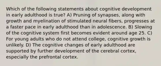 Which of the following statements about cognitive development in early adulthood is true? A) Pruning of synapses, along with growth and myelination of stimulated neural fibers, progresses at a faster pace in early adulthood than in adolescence. B) Slowing of the cognitive system first becomes evident around age 25. C) For young adults who do not attend college, cognitive growth is unlikely. D) The cognitive changes of early adulthood are supported by further development of the cerebral cortex, especially the prefrontal cortex.