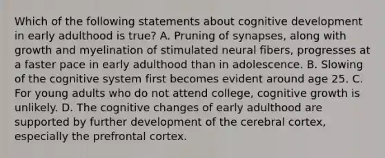 Which of the following statements about cognitive development in early adulthood is true? A. Pruning of synapses, along with growth and myelination of stimulated neural fibers, progresses at a faster pace in early adulthood than in adolescence. B. Slowing of the cognitive system first becomes evident around age 25. C. For young adults who do not attend college, cognitive growth is unlikely. D. The cognitive changes of early adulthood are supported by further development of the cerebral cortex, especially the prefrontal cortex.