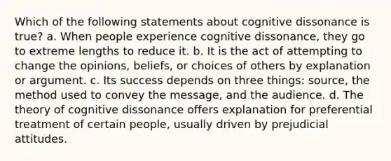 Which of the following statements about cognitive dissonance is true? a. When people experience cognitive dissonance, they go to extreme lengths to reduce it. b. It is the act of attempting to change the opinions, beliefs, or choices of others by explanation or argument. c. Its success depends on three things: source, the method used to convey the message, and the audience. d. The theory of cognitive dissonance offers explanation for preferential treatment of certain people, usually driven by prejudicial attitudes.