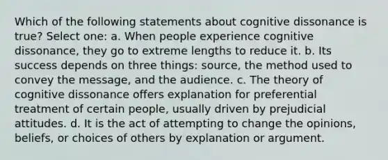 Which of the following statements about cognitive dissonance is true? Select one: a. When people experience cognitive dissonance, they go to extreme lengths to reduce it. b. Its success depends on three things: source, the method used to convey the message, and the audience. c. The theory of cognitive dissonance offers explanation for preferential treatment of certain people, usually driven by prejudicial attitudes. d. It is the act of attempting to change the opinions, beliefs, or choices of others by explanation or argument.