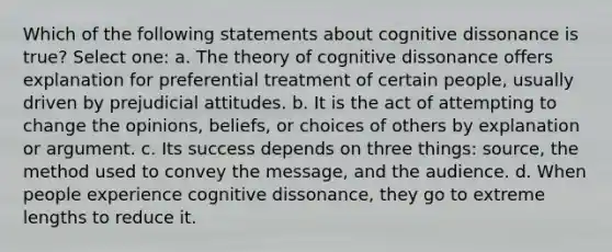 Which of the following statements about cognitive dissonance is true? Select one: a. The theory of cognitive dissonance offers explanation for preferential treatment of certain people, usually driven by prejudicial attitudes. b. It is the act of attempting to change the opinions, beliefs, or choices of others by explanation or argument. c. Its success depends on three things: source, the method used to convey the message, and the audience. d. When people experience cognitive dissonance, they go to extreme lengths to reduce it.