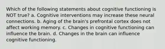 Which of the following statements about cognitive functioning is NOT true? a. Cognitive interventions may increase these neural connections. b. Aging of the brain's prefrontal cortex does not affect working memory. c. Changes in cognitive functioning can influence the brain. d. Changes in the brain can influence cognitive functioning.