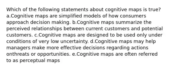 Which of the following statements about cognitive maps is true? a.Cognitive maps are simplified models of how consumers approach decision making. b.Cognitive maps summarize the perceived relationships between current customers and potential customers. c.Cognitive maps are designed to be used only under conditions of very low uncertainty. d.Cognitive maps may help managers make more effective decisions regarding actions onthreats or opportunities. e.Cognitive maps are often referred to as perceptual maps