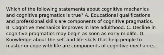 Which of the following statements about cognitive mechanics and cognitive pragmatics is true? A. Educational qualifications and professional skills are components of cognitive pragmatics. B. Cognitive mechanics improves in late adulthood. C. Decline in cognitive pragmatics may begin as soon as early midlife. D. Knowledge about the self and life skills that help people to master or cope with life are components of cognitive mechanics.