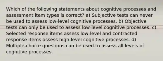 Which of the following statements about cognitive processes and assessment item types is correct? a) Subjective tests can never be used to assess low-level cognitive processes. b) Objective tests can only be used to assess low-level cognitive processes. c) Selected response items assess low-level and contracted response items assess high-level cognitive processes. d) Multiple-choice questions can be used to assess all levels of cognitive processes.