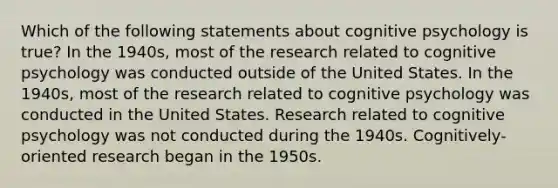 Which of the following statements about cognitive psychology is true? In the 1940s, most of the research related to cognitive psychology was conducted outside of the United States. In the 1940s, most of the research related to cognitive psychology was conducted in the United States. Research related to cognitive psychology was not conducted during the 1940s. Cognitively-oriented research began in the 1950s.