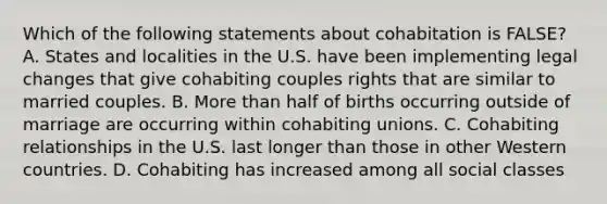 Which of the following statements about cohabitation is FALSE? A. States and localities in the U.S. have been implementing legal changes that give cohabiting couples rights that are similar to married couples. B. More than half of births occurring outside of marriage are occurring within cohabiting unions. C. Cohabiting relationships in the U.S. last longer than those in other Western countries. D. Cohabiting has increased among all social classes