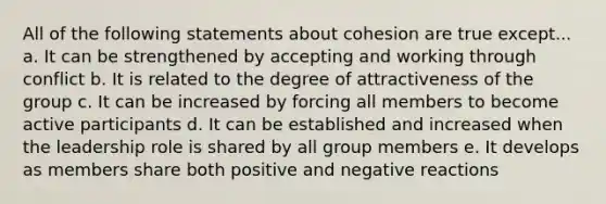 All of the following statements about cohesion are true except... a. It can be strengthened by accepting and working through conflict b. It is related to the degree of attractiveness of the group c. It can be increased by forcing all members to become active participants d. It can be established and increased when the leadership role is shared by all group members e. It develops as members share both positive and negative reactions