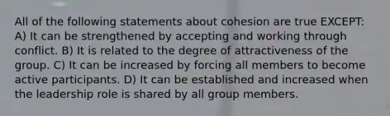 All of the following statements about cohesion are true EXCEPT: A) It can be strengthened by accepting and working through conflict. B) It is related to the degree of attractiveness of the group. C) It can be increased by forcing all members to become active participants. D) It can be established and increased when the leadership role is shared by all group members.