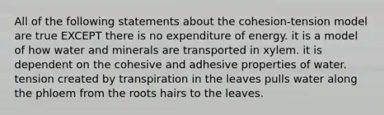 All of the following statements about the cohesion-tension model are true EXCEPT there is no expenditure of energy. it is a model of how water and minerals are transported in xylem. it is dependent on the cohesive and adhesive properties of water. tension created by transpiration in the leaves pulls water along the phloem from the roots hairs to the leaves.