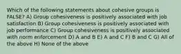 Which of the following statements about cohesive groups is FALSE? A) Group cohesiveness is positively associated with job satisfaction B) Group cohesiveness is positively associated with job performance C) Group cohesiveness is positively associated with norm enforcement D) A and B E) A and C F) B and C G) All of the above H) None of the above