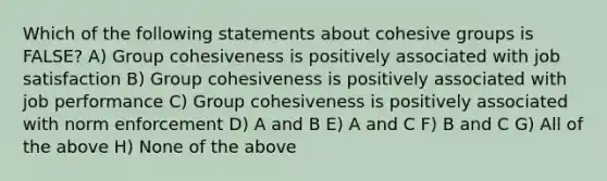 Which of the following statements about cohesive groups is FALSE? A) Group cohesiveness is positively associated with job satisfaction B) Group cohesiveness is positively associated with job performance C) Group cohesiveness is positively associated with norm enforcement D) A and B E) A and C F) B and C G) All of the above H) None of the above