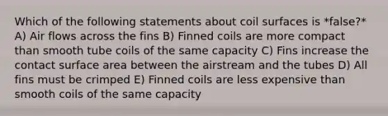 Which of the following statements about coil surfaces is *false?* A) Air flows across the fins B) Finned coils are more compact than smooth tube coils of the same capacity C) Fins increase the contact surface area between the airstream and the tubes D) All fins must be crimped E) Finned coils are less expensive than smooth coils of the same capacity