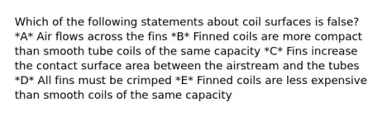 Which of the following statements about coil surfaces is false? *A* Air flows across the fins *B* Finned coils are more compact than smooth tube coils of the same capacity *C* Fins increase the contact surface area between the airstream and the tubes *D* All fins must be crimped *E* Finned coils are less expensive than smooth coils of the same capacity