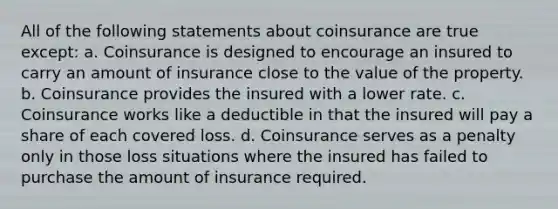 All of the following statements about coinsurance are true except: a. Coinsurance is designed to encourage an insured to carry an amount of insurance close to the value of the property. b. Coinsurance provides the insured with a lower rate. c. Coinsurance works like a deductible in that the insured will pay a share of each covered loss. d. Coinsurance serves as a penalty only in those loss situations where the insured has failed to purchase the amount of insurance required.