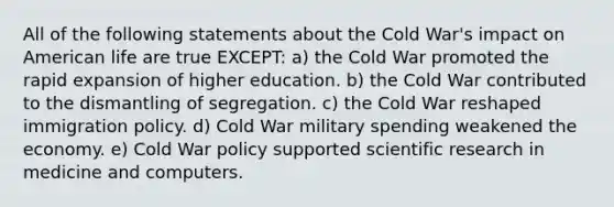 All of the following statements about the Cold War's impact on American life are true EXCEPT: a) the Cold War promoted the rapid expansion of higher education. b) the Cold War contributed to the dismantling of segregation. c) the Cold War reshaped immigration policy. d) Cold War military spending weakened the economy. e) Cold War policy supported scientific research in medicine and computers.