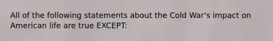 All of the following statements about the Cold War's impact on American life are true EXCEPT: