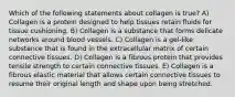 Which of the following statements about collagen is true? A) Collagen is a protein designed to help tissues retain fluids for tissue cushioning. B) Collagen is a substance that forms delicate networks around blood vessels. C) Collagen is a gel-like substance that is found in the extracellular matrix of certain connective tissues. D) Collagen is a fibrous protein that provides tensile strength to certain connective tissues. E) Collagen is a fibrous elastic material that allows certain connective tissues to resume their original length and shape upon being stretched.