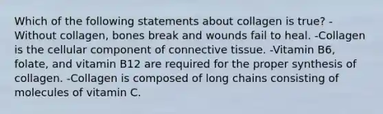 Which of the following statements about collagen is true? -Without collagen, bones break and wounds fail to heal. -Collagen is the cellular component of connective tissue. -Vitamin B6, folate, and vitamin B12 are required for the proper synthesis of collagen. -Collagen is composed of long chains consisting of molecules of vitamin C.