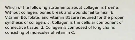 Which of the following statements about collagen is true? a. Without collagen, bones break and wounds fail to heal. b. Vitamin B6, folate, and vitamin B12are required for the proper synthesis of collagen. c. Collagen is the cellular component of connective tissue. d. Collagen is composed of long chains consisting of molecules of vitamin C.