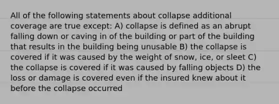 All of the following statements about collapse additional coverage are true except: A) collapse is defined as an abrupt falling down or caving in of the building or part of the building that results in the building being unusable B) the collapse is covered if it was caused by the weight of snow, ice, or sleet C) the collapse is covered if it was caused by falling objects D) the loss or damage is covered even if the insured knew about it before the collapse occurred