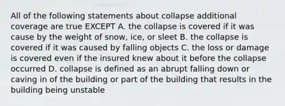 All of the following statements about collapse additional coverage are true EXCEPT A. the collapse is covered if it was cause by the weight of snow, ice, or sleet B. the collapse is covered if it was caused by falling objects C. the loss or damage is covered even if the insured knew about it before the collapse occurred D. collapse is defined as an abrupt falling down or caving in of the building or part of the building that results in the building being unstable