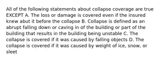 All of the following statements about collapse coverage are true EXCEPT A. The loss or damage is covered even if the insured knew abut it before the collapse B. Collapse is defined as an abrupt falling down or caving in of the building or part of the building that results in the building being unstable C. The collapse is covered if it was caused by falling objects D. The collapse is covered if it was caused by weight of ice, snow, or sleet