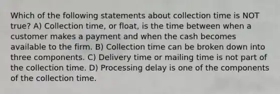 Which of the following statements about collection time is NOT true? A) Collection time, or float, is the time between when a customer makes a payment and when the cash becomes available to the firm. B) Collection time can be broken down into three components. C) Delivery time or mailing time is not part of the collection time. D) Processing delay is one of the components of the collection time.