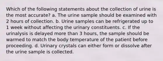 Which of the following statements about the collection of urine is the most accurate? a. The urine sample should be examined with 2 hours of collection. b. Urine samples can be refrigerated up to 1 week without affecting the urinary constituents. c. If the urinalysis is delayed more than 3 hours, the sample should be warmed to match the body temperature of the patient before proceeding. d. Urinary crystals can either form or dissolve after the urine sample is collected.