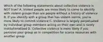 Which of the following statements about collective violence is NOT true? A. Violent people are more likely to come to identify with violent groups than are people without a history of violence B. If you identify with a group that has violent norms, you're more likely to commit violence C. Violence is largely perpetuated by individual group members acting on their own and is rarely institutionalized D. Collective violence is more likely if you perceive your group as in competition for scarce resources with another group