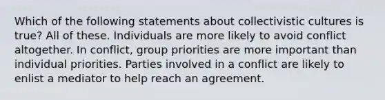 Which of the following statements about collectivistic cultures is true? All of these. Individuals are more likely to avoid conflict altogether. In conflict, group priorities are more important than individual priorities. Parties involved in a conflict are likely to enlist a mediator to help reach an agreement.