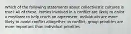 Which of the following statements about collectivistic cultures is true? All of these. Parties involved in a conflict are likely to enlist a mediator to help reach an agreement. Individuals are more likely to avoid conflict altogether. In conflict, group priorities are more important than individual priorities.