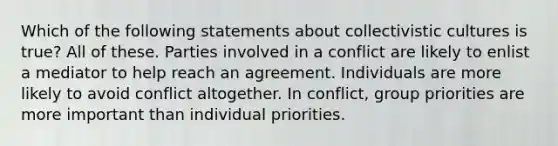 Which of the following statements about collectivistic cultures is true? All of these. Parties involved in a conflict are likely to enlist a mediator to help reach an agreement. Individuals are more likely to avoid conflict altogether. In conflict, group priorities are more important than individual priorities.