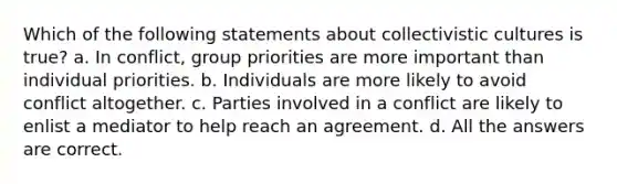 Which of the following statements about collectivistic cultures is true? a. In conflict, group priorities are more important than individual priorities. b. Individuals are more likely to avoid conflict altogether. c. Parties involved in a conflict are likely to enlist a mediator to help reach an agreement. d. All the answers are correct.