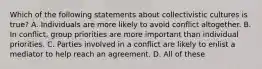 Which of the following statements about collectivistic cultures is true? A. Individuals are more likely to avoid conflict altogether. B. In conflict, group priorities are more important than individual priorities. C. Parties involved in a conflict are likely to enlist a mediator to help reach an agreement. D. All of these