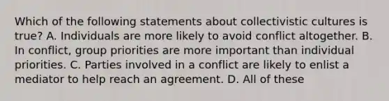 Which of the following statements about collectivistic cultures is true? A. Individuals are more likely to avoid conflict altogether. B. In conflict, group priorities are more important than individual priorities. C. Parties involved in a conflict are likely to enlist a mediator to help reach an agreement. D. All of these