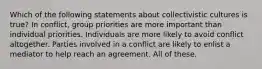 Which of the following statements about collectivistic cultures is true? In conflict, group priorities are more important than individual priorities. Individuals are more likely to avoid conflict altogether. Parties involved in a conflict are likely to enlist a mediator to help reach an agreement. All of these.