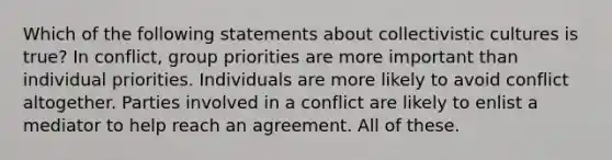 Which of the following statements about collectivistic cultures is true? In conflict, group priorities are more important than individual priorities. Individuals are more likely to avoid conflict altogether. Parties involved in a conflict are likely to enlist a mediator to help reach an agreement. All of these.