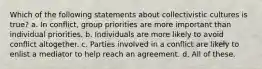 Which of the following statements about collectivistic cultures is true? a. In conflict, group priorities are more important than individual priorities. b. Individuals are more likely to avoid conflict altogether. c. Parties involved in a conflict are likely to enlist a mediator to help reach an agreement. d. All of these.