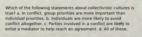 Which of the following statements about collectivistic cultures is true? a. In conflict, group priorities are more important than individual priorities. b. Individuals are more likely to avoid conflict altogether. c. Parties involved in a conflict are likely to enlist a mediator to help reach an agreement. d. All of these.