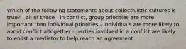 Which of the following statements about collectivistic cultures is true? - all of these - in conflict, group priorities are more important than individual priorities - individuals are more likely to avoid conflict altogether - parties involved in a conflict are likely to enlist a mediator to help reach an agreement