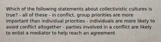 Which of the following statements about collectivistic cultures is true? - all of these - in conflict, group priorities are more important than individual priorities - individuals are more likely to avoid conflict altogether - parties involved in a conflict are likely to enlist a mediator to help reach an agreement