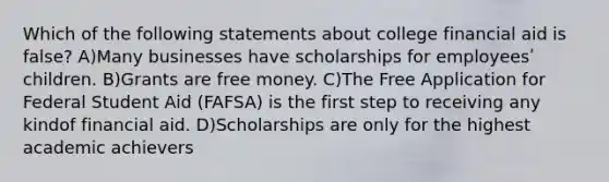 Which of the following statements about college financial aid is false? A)Many businesses have scholarships for employeesʹ children. B)Grants are free money. C)The Free Application for Federal Student Aid (FAFSA) is the first step to receiving any kindof financial aid. D)Scholarships are only for the highest academic achievers