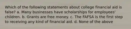 Which of the following statements about college financial aid is false? a. Many businesses have scholarships for employees' children. b. Grants are free money. c. The FAFSA is the first step to receiving any kind of financial aid. d. None of the above