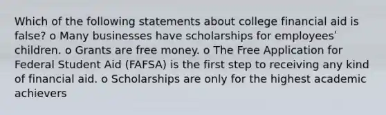 Which of the following statements about college financial aid is false? o Many businesses have scholarships for employeesʹ children. o Grants are free money. o The Free Application for Federal Student Aid (FAFSA) is the first step to receiving any kind of financial aid. o Scholarships are only for the highest academic achievers