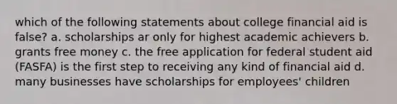 which of the following statements about college financial aid is false? a. scholarships ar only for highest academic achievers b. grants free money c. the free application for federal student aid (FASFA) is the first step to receiving any kind of financial aid d. many businesses have scholarships for employees' children