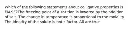 Which of the following statements about colligative properties is FALSE?The freezing point of a solution is lowered by the addition of salt. The change in temperature is proportional to the molality. The identity of the solute is not a factor. All are true