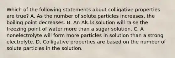 Which of the following statements about colligative properties are true? A. As the number of solute particles increases, the boiling point decreases. B. An AlCl3 solution will raise the freezing point of water more than a sugar solution. C. A nonelectrolyte will form more particles in solution than a strong electrolyte. D. Colligative properties are based on the number of solute particles in the solution.